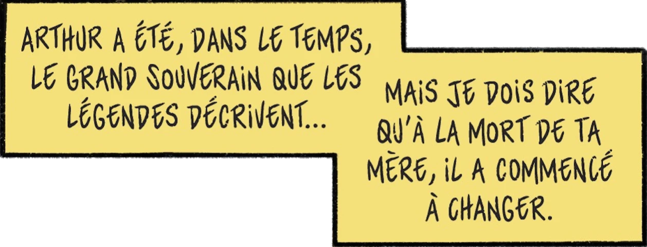 dialogue de l'épée :Arthur a été, dans le temps, le grand souvertain que les légendes décrivent... Mais je dois dire qu'à la mort de ta mère, il a commencé à changer